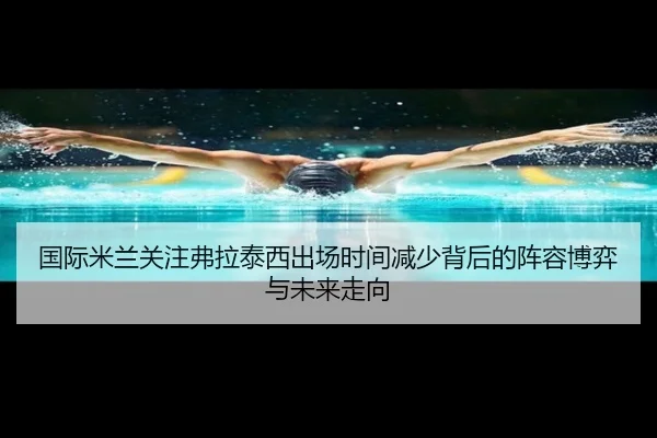 国际米兰关注弗拉泰西出场时间减少背后的阵容博弈与未来走向