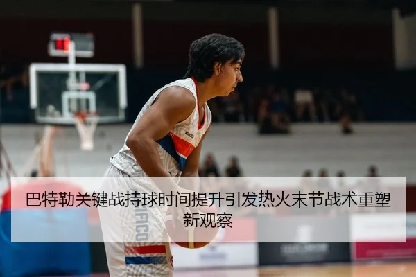 巴特勒关键战持球时间提升引发热火末节战术重塑新观察