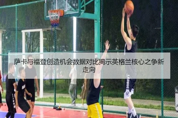 萨卡与福登创造机会数据对比揭示英格兰核心之争新走向